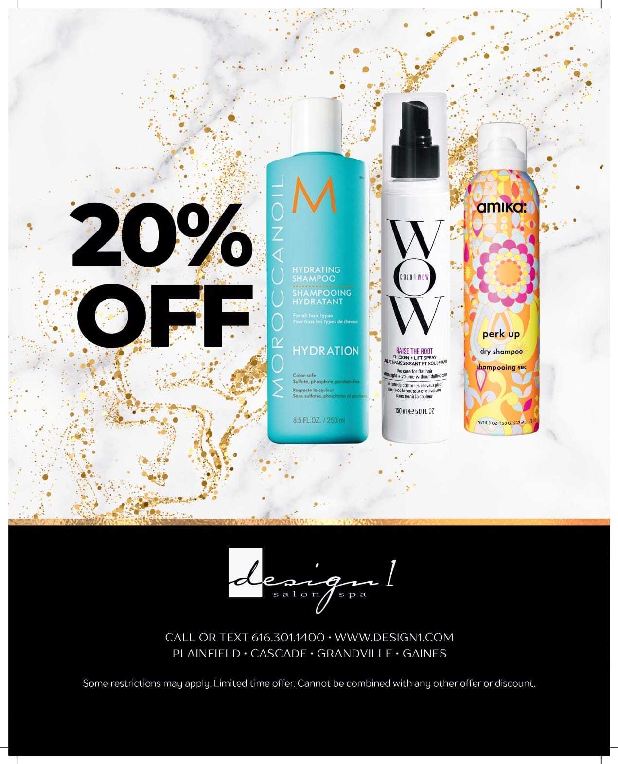 20% off on hair products: Moroccan Oil, WOW, and Amika. Visit design1.com for details.
